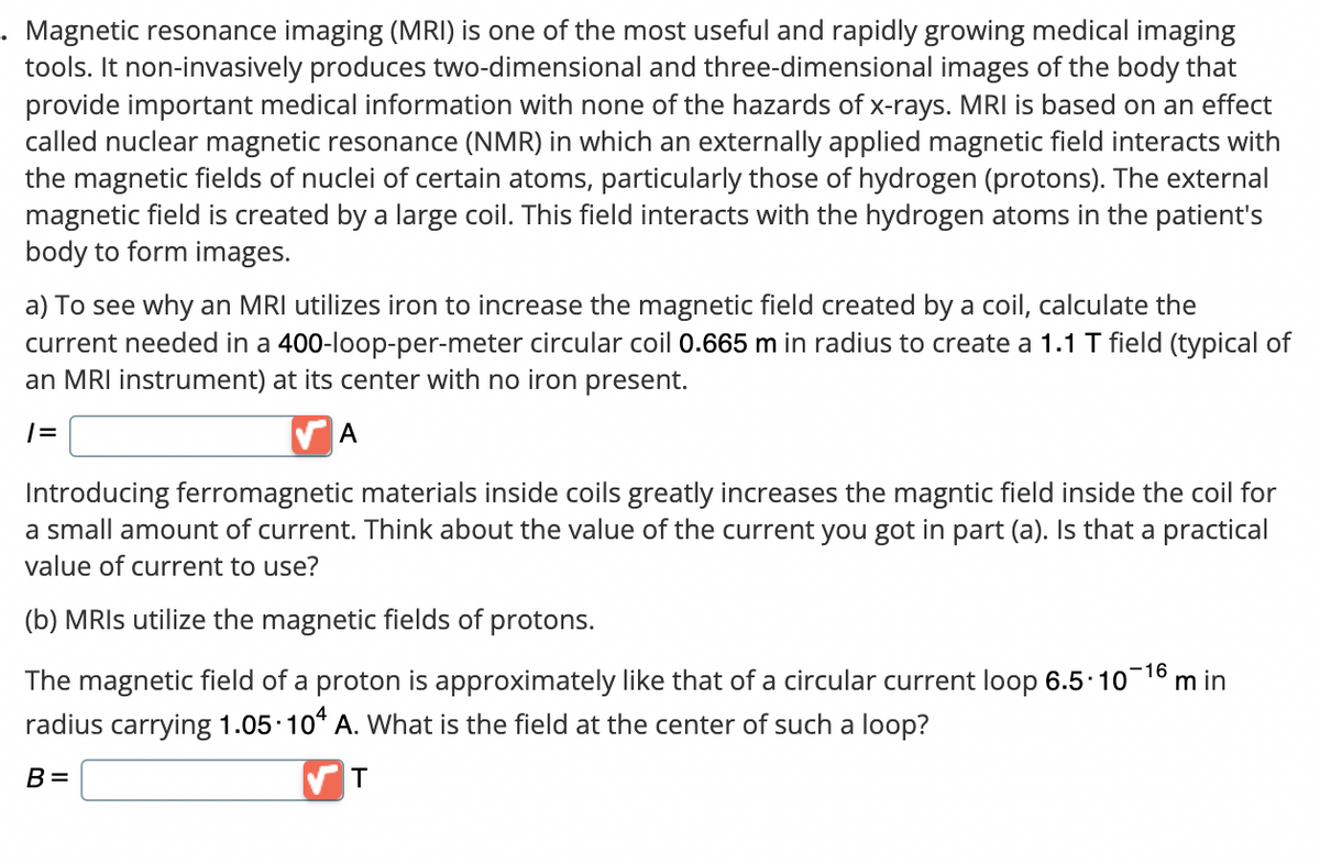 Magnetic resonance imaging (MRI) is one of the most useful and rapidly growing medical imaging
tools. It non-invasively produces two-dimensional and three-dimensional images of the body that
provide important medical information with none of the hazards of x-rays. MRI is based on an effect
called nuclear magnetic resonance (NMR) in which an externally applied magnetic field interacts with
the magnetic fields of nuclei of certain atoms, particularly those of hydrogen (protons). The external
magnetic field is created by a large coil. This field interacts with the hydrogen atoms in the patient's
body to form images.
a) To see why an MRI utilizes iron to increase the magnetic field created by a coil, calculate the
current needed in a 400-loop-per-meter circular coil 0.665 m in radius to create a 1.1 T field (typical of
an MRI instrument) at its center with no iron present.
|=
A
Introducing ferromagnetic materials inside coils greatly increases the magntic field inside the coil for
a small amount of current. Think about the value of the current you got in part (a). Is that a practical
value of current to use?
(b) MRIs utilize the magnetic fields of protons.
The magnetic field of a proton is approximately like that of a circular current loop 6.5-10-¹6 min
radius carrying 1.05 104 A. What is the field at the center of such a loop?
B=
T