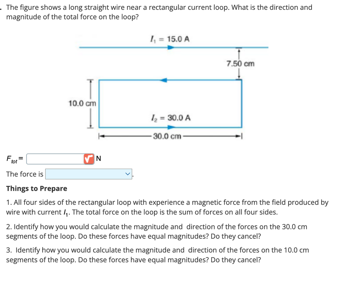 . The figure shows a long straight wire near a rectangular current loop. What is the direction and
magnitude of the total force on the loop?
Fto
The force is
tot
=
10.0 cm
N
I₁ = 15.0 A
1₂ = 30.0 A
30.0 cm-
7.50 cm
Things to Prepare
1. All four sides of the rectangular loop with experience a magnetic force from the field produced by
wire with current ₁. The total force on the loop is the sum of forces on all four sides.
2. Identify how you would calculate the magnitude and direction of the forces on the 30.0 cm
segments of the loop. Do these forces have equal magnitudes? Do they cancel?
3. Identify how you would calculate the magnitude and direction of the forces on the 10.0 cm
segments of the loop. Do these forces have equal magnitudes? Do they cancel?