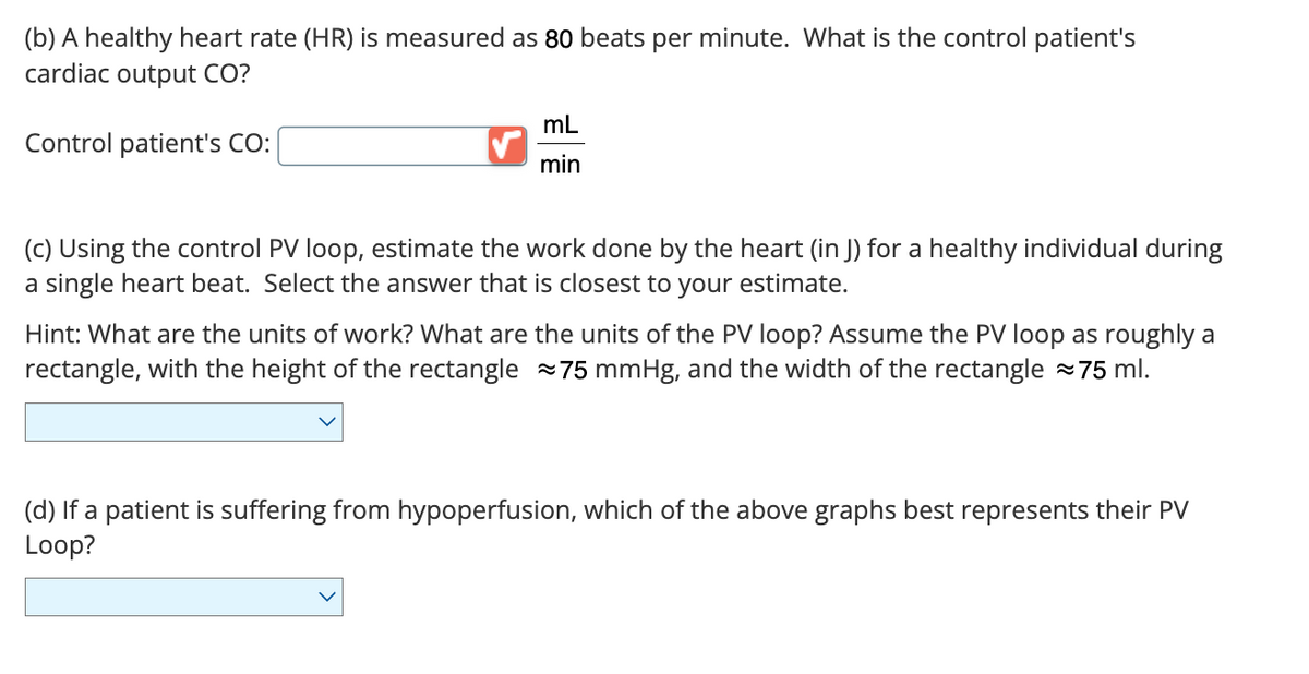 (b) A healthy heart rate (HR) is measured as 80 beats per minute. What is the control patient's
cardiac output CO?
Control patient's CO:
mL
min
(c) Using the control PV loop, estimate the work done by the heart (in J) for a healthy individual during
a single heart beat. Select the answer that is closest to your estimate.
Hint: What are the units of work? What are the units of the PV loop? Assume the PV loop as roughly a
rectangle, with the height of the rectangle 75 mmHg, and the width of the rectangle 75 ml.
(d) If a patient is suffering from hypoperfusion, which of the above graphs best represents their PV
Loop?