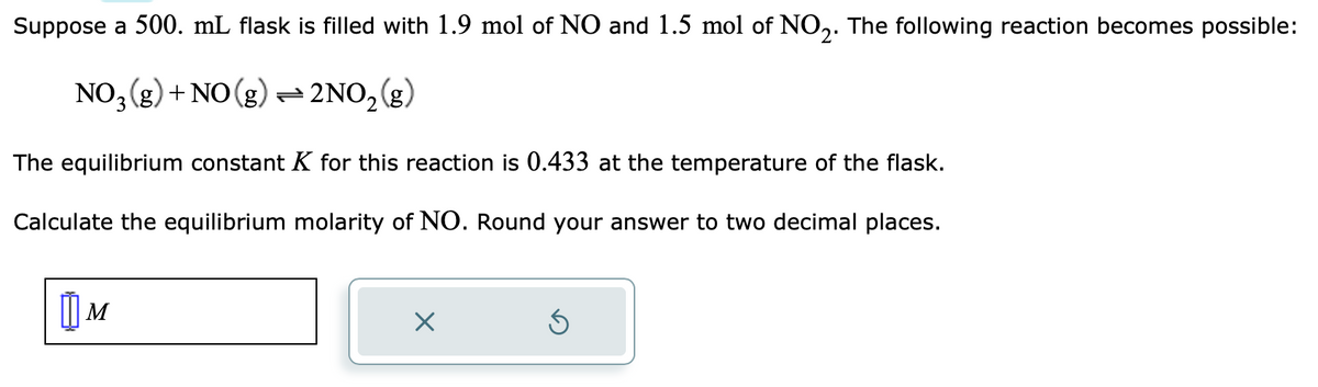 Suppose a 500. mL flask is filled with 1.9 mol of NO and 1.5 mol of NO₂. The following reaction becomes possible:
NO3(g) + NO(g) + 2NO₂(g)
The equilibrium constant K for this reaction is 0.433 at the temperature of the flask.
Calculate the equilibrium molarity of NO. Round your answer to two decimal places.
| м
X
Ś