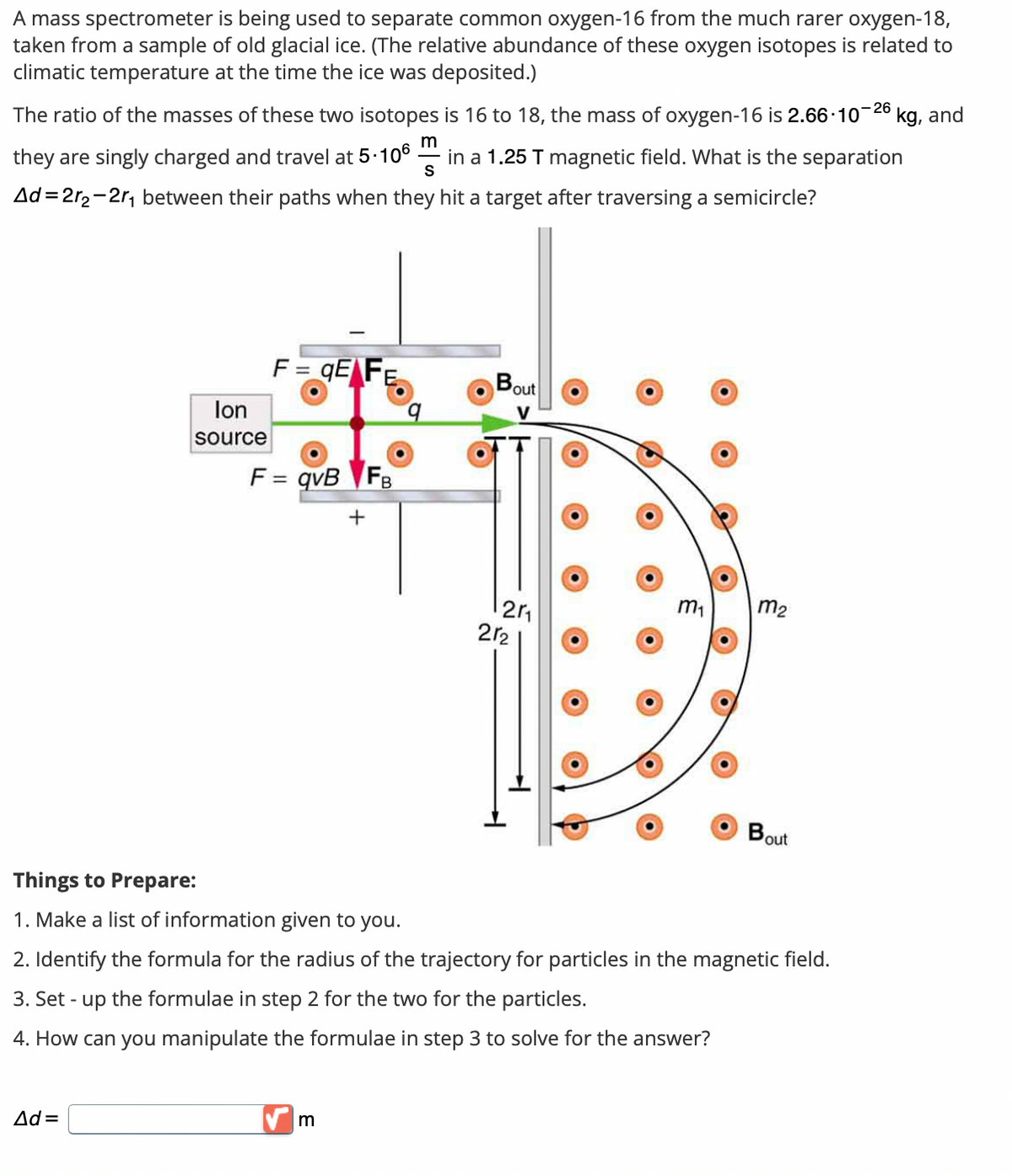 A mass spectrometer is being used to separate common oxygen-16 from the much rarer oxygen-18,
taken from a sample of old glacial ice. (The relative abundance of these oxygen isotopes is related to
climatic temperature at the time the ice was deposited.)
The ratio of the masses of these two isotopes is 16 to 18, the mass of oxygen-16 is 2.66-10-26
m
S
they are singly charged and travel at 5.106 in a 1.25 T magnetic field. What is the separation
Ad=2r₂-2r₁ between their paths when they hit a target after traversing a semicircle?
Ion
source
F=qE FE
Ad=
F = qvB FB
Things to Prepare:
1. Make a list of information given to you.
+
m
Bout
V
12r₁
212
m₂
2. Identify the formula for the radius of the trajectory for particles in the magnetic field.
3. Set - up the formulae in step 2 for the two for the particles.
4. How can you manipulate the formulae in step 3 to solve for the answer?
Bout
kg, and