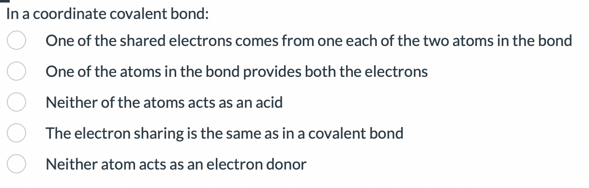 In a coordinate covalent bond:
One of the shared electrons comes from one each of the two atoms in the bond
One of the atoms in the bond provides both the electrons
Neither of the atoms acts as an acid
The electron sharing is the same as in a covalent bond
Neither atom acts as an electron donor