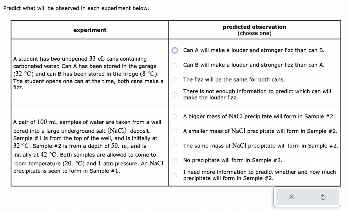 Predict what will be observed in each experiment below.
experiment
A student has two unopened 33 cL cans containing
carbonated water. Can A has been stored in the garage
(32 °C) and can B has been stored in the fridge (8 °C).
The student opens one can at the time, both cans make a
fizz.
A pair of 100 mL samples of water are taken from a well
bored into a large underground salt (NaCl) deposit.
Sample #1 is from the top of the well, and is initially at
32 °C. Sample #2 is from a depth of 50. m, and is
initially at 42 °C. Both samples are allowed to come to
room temperature (20. °C) and 1 atm pressure. An NaCl
precipitate is seen to form in Sample #1.
O
predicted observation
(choose one)
Can A will make a louder and stronger fizz than can B.
Can B will make a louder and stronger fizz than can A.
The fizz will be the same for both cans.
There is not enough information to predict which can will
make the louder fizz.
A bigger mass of NaCl precipitate will form in Sample #2.
A smaller mass of NaCl precipitate will form in Sample #2.
The same mass of NaCl precipitate will form in Sample #2.
No precipitate will form in Sample #2.
I need more information to predict whether and how much
precipitate will form in Sample #2.
X
Ś