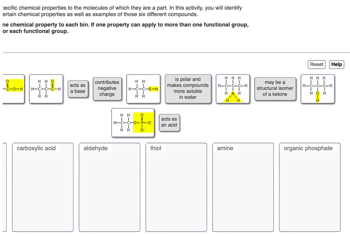 ecific chemical properties to the molecules of which they are a part. In this activity, you will identify
ertain chemical properties as well as examples of those six different compounds.
ne chemical property to each bin. If one property can apply to more than one functional group,
or each functional group.
اسمة
-C-O-H
HHO
| | ||
H-C-C-C-H
| |
HA
acts as
a base
contributes
negative
charge
H H
| |
H-C-C-S-H
H H
is polar and
makes compounds
more soluble
in water
HHH
| | |
H-C-C-C-H
may be a
III
HNH
structural isomer
of a ketone
Η
H
carboxylic acid
aldehyde
H H
| |
H-C-C-0- P-0-
| I
НН
thiol
acts as
an acid
Reset
HHH
| | |
H-Ċ-Ċ-Ċ-H
| | |
HOH
Help
H
amine
organic phosphate