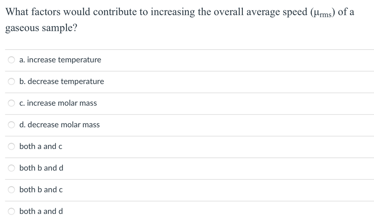 What factors would contribute to increasing the overall average speed (µrms) of a
gaseous sample?
a. increase temperature
b. decrease temperature
c. increase molar mass
d. decrease molar mass
both a and c
both b and d
both b and c
a
both a and d