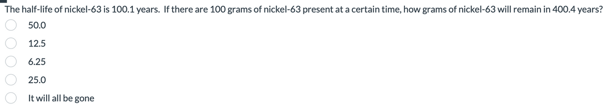 The half-life of nickel-63 is 100.1 years. If there are 100 grams of nickel-63 present at a certain time, how grams of nickel-63 will remain in 400.4 years?
50.0
12.5
6.25
25.0
It will all be gone