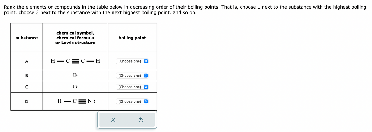 Rank the elements or compounds in the table below in decreasing order of their boiling points. That is, choose 1 next to the substance with the highest boiling
point, choose 2 next to the substance with the next highest boiling point, and so on.
substance
A
B
C
D
chemical symbol,
chemical formula
or Lewis structure
H-C=C-H
H
—
He
Fe
-C=N:
X
boiling point
(Choose one)
(Choose one) O
(Choose one) ŵ
(Choose one)
S