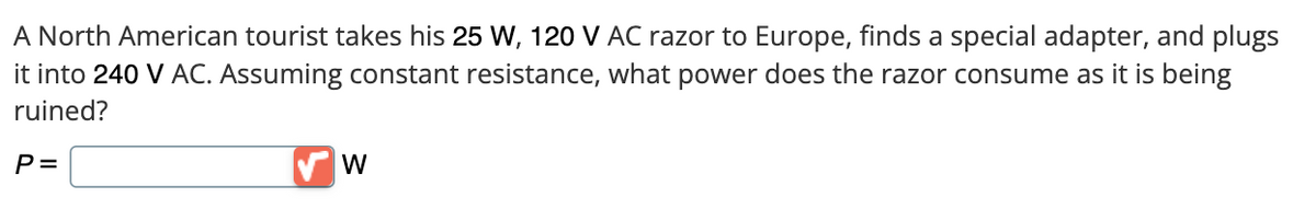 A North American tourist takes his 25 W, 120 V AC razor to Europe, finds a special adapter, and plugs
it into 240 V AC. Assuming constant resistance, what power does the razor consume as it is being
ruined?
P =
W