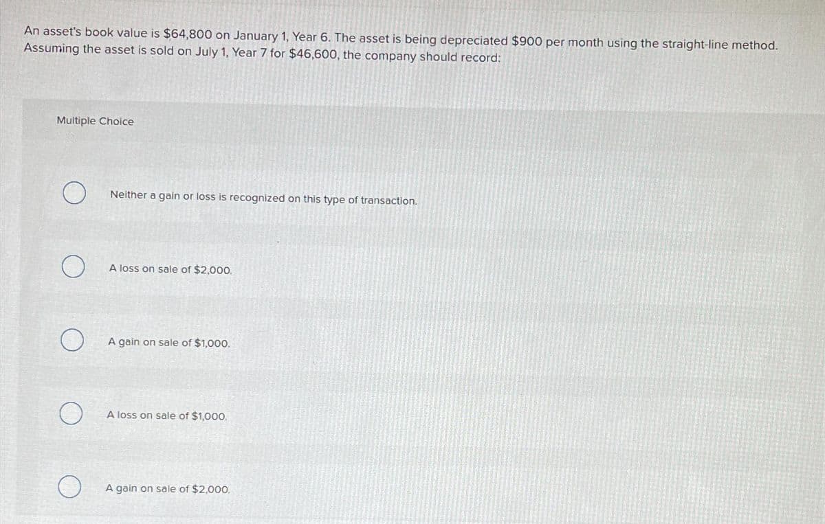 An asset's book value is $64,800 on January 1, Year 6. The asset is being depreciated $900 per month using the straight-line method.
Assuming the asset is sold on July 1, Year 7 for $46,600, the company should record:
Multiple Choice
Neither a gain or loss is recognized on this type of transaction.
A loss on sale of $2,000.
A gain on sale of $1,000.
A loss on sale of $1,000.
A gain on sale of $2,000.