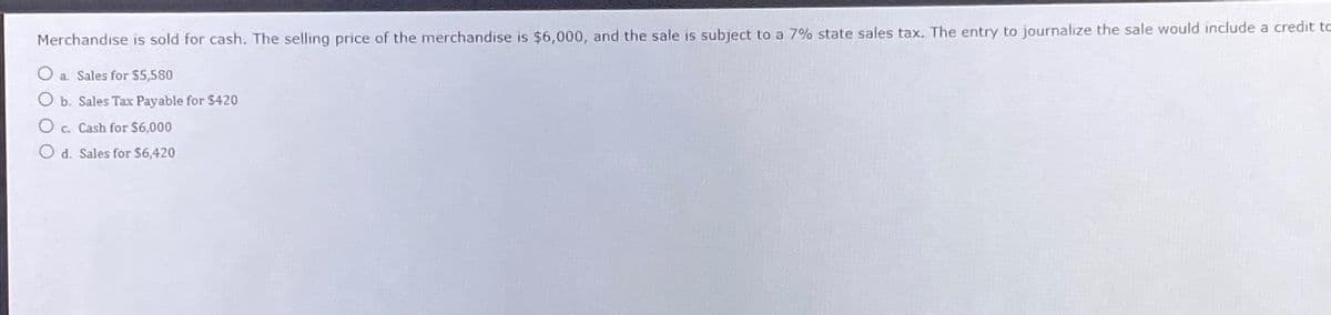 Merchandise is sold for cash. The selling price of the merchandise is $6,000, and the sale is subject to a 7% state sales tax. The entry to journalize the sale would include a credit to
Oa. Sales for $5,580
b. Sales Tax Payable for $420
c. Cash for $6,000
d. Sales for $6,420