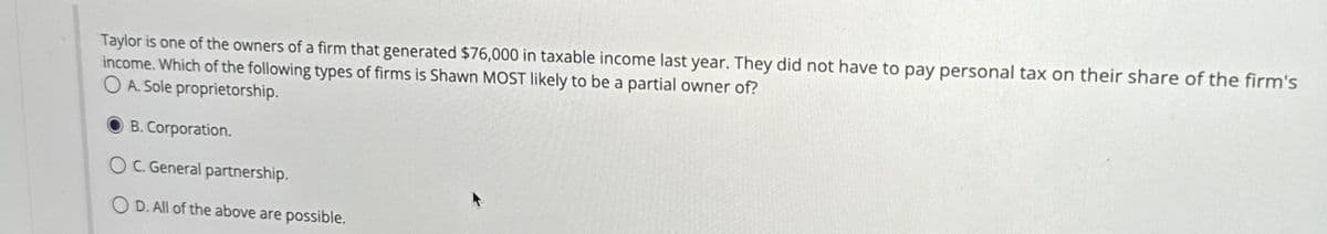 Taylor is one of the owners of a firm that generated $76,000 in taxable income last year. They did not have to pay personal tax on their share of the firm's
income. Which of the following types of firms is Shawn MOST likely to be a partial owner of?
OA. Sole proprietorship.
B. Corporation.
OC. General partnership.
OD. All of the above are possible.