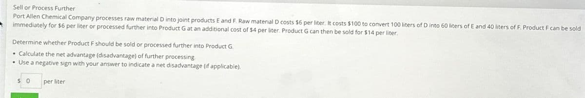 Sell or Process Further
Port Allen Chemical Company processes raw material D into joint products E and F. Raw material D costs $6 per liter. It costs $100 to convert 100 liters of D into 60 liters of E and 40 liters of F. Product F can be sold
immediately for $6 per liter or processed further into Product G at an additional cost of $4 per liter. Product G can then be sold for $14 per liter.
Determine whether Product F should be sold or processed further into Product G.
• Calculate the net advantage (disadvantage) of further processing
• Use a negative sign with your answer to indicate a net disadvantage (if applicable).
$0
per liter