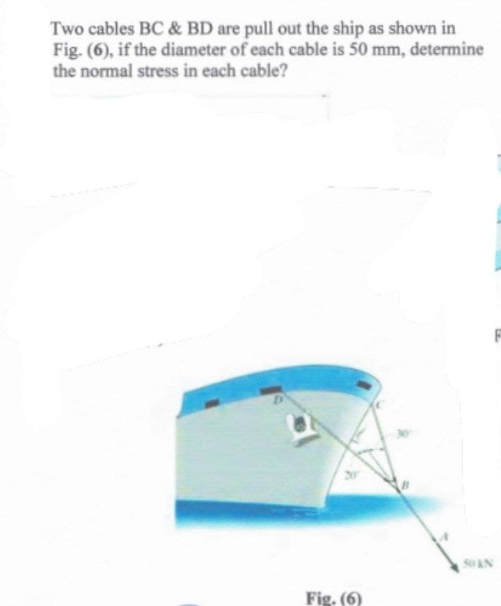 Two cables BC & BD are pull out the ship as shown in
Fig. (6), if the diameter of each cable is 50 mm, determine
the normal stress in each cable?
D
Fig. (6)
50 KN
F