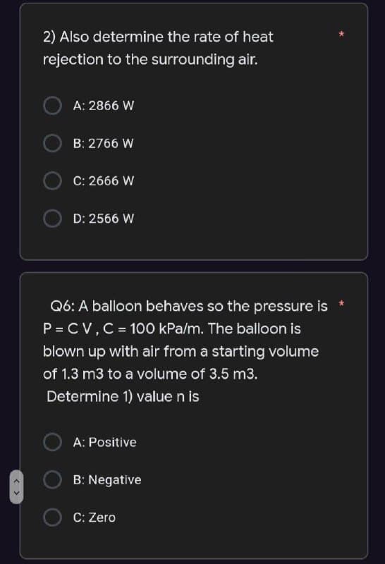 < >
2) Also determine the rate of heat
rejection to the surrounding air.
A: 2866 W
B: 2766 W
C: 2666 W
D: 2566 W
Q6: A balloon behaves so the pressure is *
P = CV, C = 100 kPa/m. The balloon is
blown up with air from a starting volume
of 1.3 m3 to a volume of 3.5 m3.
Determine 1) value n is
A: Positive
B: Negative
C: Zero