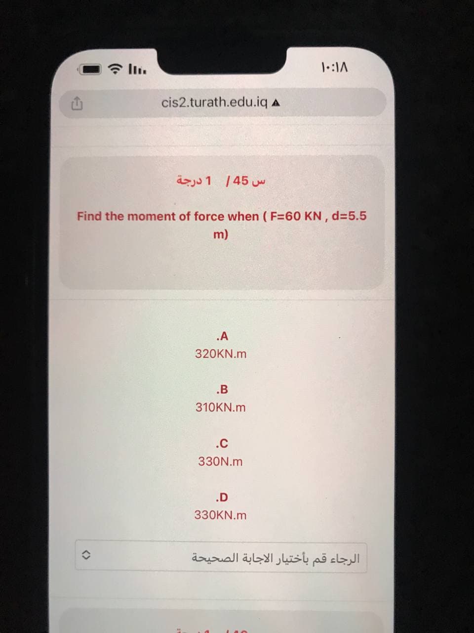 cis2.turath.edu.iq A
س 45 | 1 درجة
Find the moment of force when (F=60 KN, d=5.5
m)
.A
320KN.m
.B
310KN.m
.c
330N.m
۱۰:۱۸
.D
330KN.m
الرجاء قم بأختيار الاجابة الصحيحة