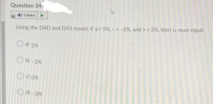 Question 34
1) Listen
%3!
Using the DAD and DAS model, if x= 5%, s = -3%, and F = 2%, then Tr must equal:
a) 2%
O b) -2%
Oc) 0%
O d) -3%
