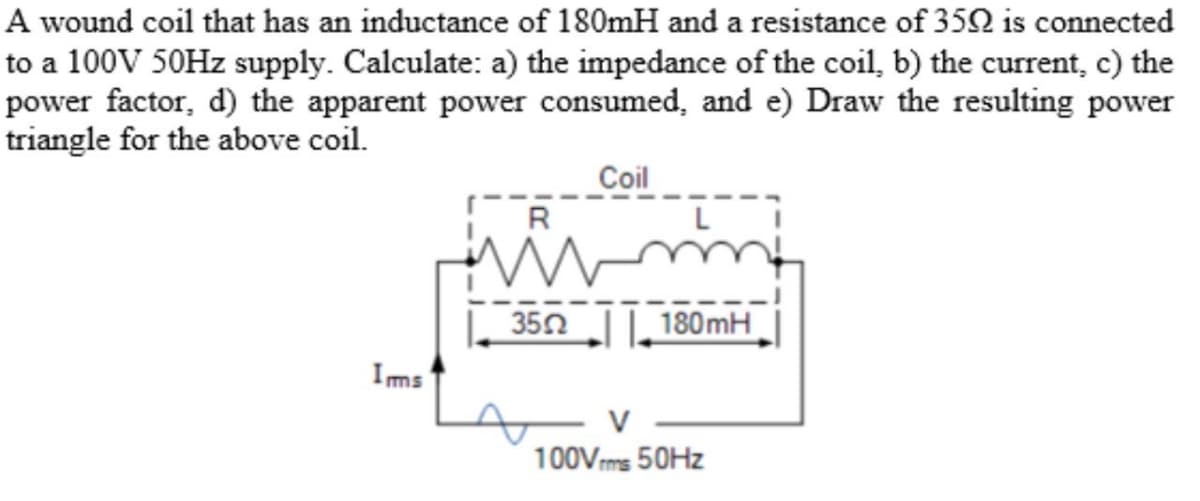 A wound coil that has an inductance of 180mH and a resistance of 350 is connected
to a 100V 50Hz supply. Calculate: a) the impedance of the coil, b) the current, c) the
power factor, d) the apparent power consumed, and e) Draw the resulting power
triangle for the above coil.
Coil
Ims
R
3552
180mH
V
100Vrms 50Hz