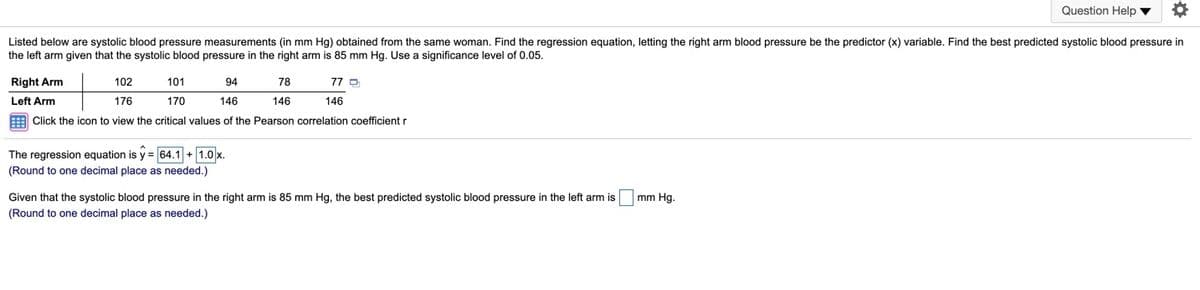 Question Help v
Listed below are systolic blood pressure measurements (in mm Hg) obtained from the same woman. Find the regression equation, letting the right arm blood pressure be the predictor (x) variable. Find the best predicted systolic blood pressure in
the left arm given that the systolic blood pressure in the right arm is 85 mm Hg. Use a significance level of 0.05.
Right Arm
102
101
94
78
77 D
Left Arm
176
170
146
146
146
E Click the icon to view the critical values of the Pearson correlation coefficient r
The regression equation is y = 64.1 + 1.0 x.
(Round to one decimal place as needed.)
Given that the systolic blood pressure in the right arm is 85 mm Hg, the best predicted systolic blood pressure in the left arm is
(Round to one decimal place as needed.)
mm Hg.
