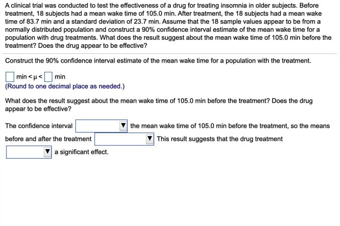 A clinical trial was conducted to test the effectiveness of a drug for treating insomnia in older subjects. Before
treatment, 18 subjects had a mean wake time of 105.0 min. After treatment, the 18 subjects had a mean wake
time of 83.7 min and a standard deviation of 23.7 min. Assume that the 18 sample values appear to be from a
normally distributed population and construct a 90% confidence interval estimate of the mean wake time for a
population with drug treatments. What does the result suggest about the mean wake time of 105.0 min before the
treatment? Does the drug appear to be effective?
Construct the 90% confidence interval estimate of the mean wake time for a population with the treatment.
|min < u<O min
(Round to one decimal place as needed.)
What does the result suggest about the mean wake time of 105.0 min before the treatment? Does the drug
appear to be effective?
The confidence interval
the mean wake time of 105.0 min before the treatment, so the means
before and after the treatment
This result suggests that the drug treatment
a significant effect.
