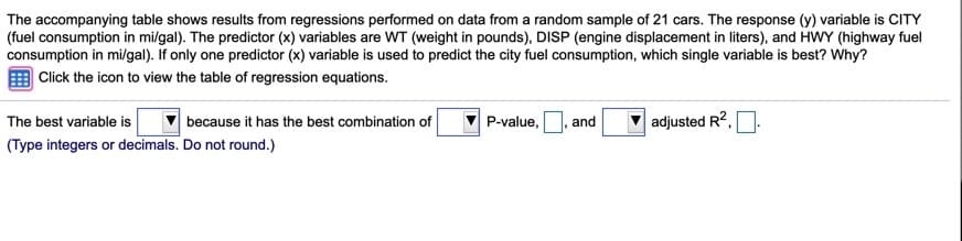 The accompanying table shows results from regressions performed on data from a random sample of 21 cars. The response (y) variable is CITY
(fuel consumption in mi/gal). The predictor (x) variables are WT (weight in pounds), DISP (engine displacement in liters), and HWY (highway fuel
consumption in mil/gal). If only one predictor (x) variable is used to predict the city fuel consumption, which single variable is best? Why?
Click the icon to view the table of regression equations.
The best variable is
adjusted R?,
because it has the best combination of
P-value,
and
(Type integers or decimals. Do not round.)
