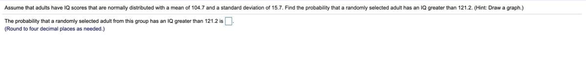 Assume that adults have IQ scores that are normally distributed with a mean of 104.7 and a standard deviation of 15.7. Find the probability that a randomly selected adult has an IQ greater than 121.2. (Hint: Draw a graph.)
The probability that a randomly selected adult from this group has an IQ greater than 121.2 is
(Round to four decimal places as needed.)
