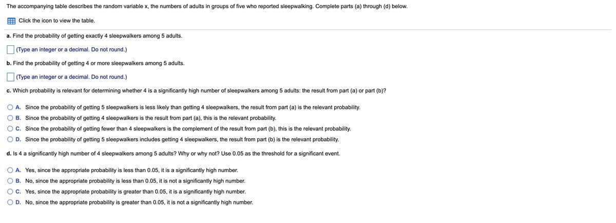 The accompanying table describes the random variable x, the numbers of adults in groups of five who reported sleepwalking. Complete parts (a) through (d) below.
E Click the icon to view the table.
a. Find the probability of getting exactly 4 sleepwalkers among 5 adults.
(Type an integer or a decimal. Do not round.)
b. Find the probability of getting 4 or more sleepwalkers among 5 adults.
(Type an integer or a decimal. Do not round.)
c. Which probability
relevant for determining whether 4 is a significantly high number of sleepwalkers among 5 adults: the result from part (a) or part (b)?
O A. Since the probability of getting 5 sleepwalkers is less likely than getting 4 sleepwalkers, the result from part (a) is the relevant probability.
O B. Since the probability of getting 4 sleepwalkers is the result from part (a), this is the relevant probability.
O C. Since the probability of getting fewer than
sleepwalkers is the complement of the result from part (b), this is the relevant probability.
O D. Since the probability of getting 5 sleepwalkers includes getting 4 sleepwalkers, the result from part (b) is the relevant probability.
d. Is 4 a significantly high number of 4 sleepwalkers among 5 adults? Why or why not? Use 0.05 as the threshold for a significant event.
O A. Yes, since the appropriate probability is less than 0.05, it is a significantly high number.
O B. No, since the appropriate probability is less than 0.05, it is not a significantly high number.
Oc. Yes, since the appropriate probability is greater than 0.05, it is a significantly high number.
O D. No, since the appropriate probability is greater than 0.05, it is not a significantly high number.
