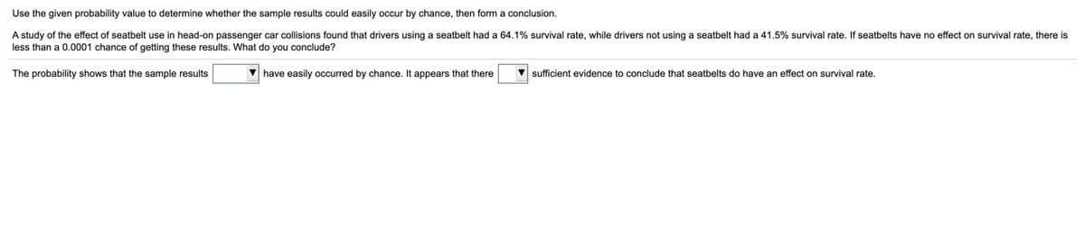 Use the given probability value to determine whether the sample results could easily occur by chance, then form a conclusion.
A study of the effect of seatbelt use in head-on passenger car collisions found that drivers using a seatbelt had a 64.1% survival rate, while drivers not using a seatbelt had a 41.5% survival rate. If seatbelts have no effect on survival rate, there is
less than a 0.0001 chance of getting these results. What do you conclude?
The probability shows that the sample results
V have easily occurred by chance. It appears that there
sufficient evidence to conclude that seatbelts do have an effect on survival rate.
