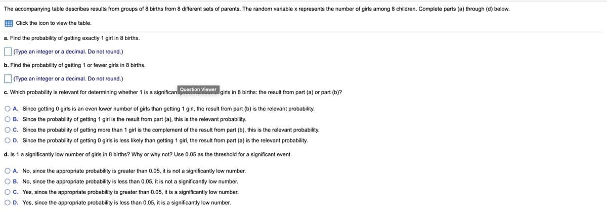 The accompanying table describes results from groups of 8 births from 8 different sets of parents. The random variable x represents the number of girls among 8 children. Complete parts (a) through (d) below.
E Click the icon to view the table.
a. Find the probability of getting exactly 1 girl in 8 births.
(Type an integer or a decimal. Do not round.)
b. Find the probability of getting 1 or fewer girls in 8 births.
(Type an integer or a decimal. Do not round.)
c. Which probability is relevant for determining whether 1 is a significan
Question Viewer girls in 8 births: the result from part (a) or part (b)?
O A. Since getting 0 girls is an even lower number of girls than getting 1 girl, the result from part (b) is the relevant probability.
O B. Since the probability of getting 1 girl is the result from part (a), this is the relevant probability.
OC. Since the probability of getting more than 1 girl is the complement of the result from part (b), this i
the relevant probability.
O D. Since the probability of getting 0 girls is less likely than getting 1 girl, the result from part (a) is the relevant probability.
d. Is 1 a significantly low number of girls in 8 births? Why or why not? Use 0.05 as the threshold for a significant event.
O A. No, since the appropriate probability is greater than 0.05, it is not a significantly low number.
O B. No, since the appropriate probability is less than 0.05, it is not a significantly low number.
OC. Yes, since the appropriate probability is greater than 0.05, it is a significantly low number.
O D. Yes, since the appropriate probability is less than 0.05, it is a significantly low number.
