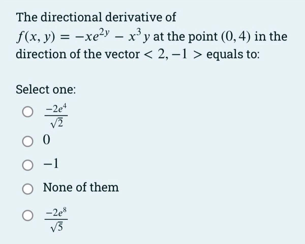 The directional derivative of
f(x, y) = -xe²y – x³y at the point (0,4) in the
direction of the vector < 2, -1 > equals to:
Select one:
-2e4
√2
0
-1
None of them
-2e8
√5