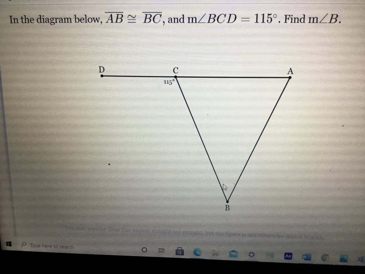 ### Problem Statement:

**Given:**

- \( AB \cong BC \)
- \( m \angle BCD = 115^\circ \)

**Find:**

- \( m \angle B \)

### Diagram Explanation:

According to the given problem, we have a geometric figure, specifically a triangle \( ABC \) with an additional line segment \( CD \) extended from point \( C \). Here is a detailed description of the diagram:

- Triangle \( ABC \) has points \( A \), \( B \), and \( C \).
- Segment \( AB \) is congruent to segment \( BC \).
- Point \( D \) lies on a straight line extending from \( C \), creating an external angle \( \angle BCD = 115^\circ \).

### Approach:

To find \( m \angle B \) in the triangle \( ABC \):
 
1. **Identifying the given information:**
   - Since \( AB \cong BC \), triangle \( ABC \) is an isosceles triangle with \( AB = BC \).
   - The external angle \( \angle BCD \) can be used to find the internal angle at vertex \( C \) of the triangle \( \angle ACB \).

2. **Using the properties of external angles:**
   - The external angle of a triangle (\( \angle BCD \)) is equal to the sum of the two non-adjacent internal angles of the triangle.
   - Therefore, \( \angle BCD = \angle CAB + \angle ACB \).

3. **Calculating the internal angles:**
   - Let \( \angle ACB = x \). Since \( AB \cong BC \), \( \angle CAB \) also equals \( x \).
   - Hence, \( \angle BCD = x + x \).
   - So, \( 115^\circ = 2x \).
   - Solving for \( x \), \( x = 57.5^\circ \).

4. **Finding \( m \angle B \):**
   - The internal angles of a triangle sum to \( 180^\circ \).
   - Therefore, \( m \angle B = 180^\circ - ( \angle ACB + \angle CAB ) \).
   - \( m \angle B = 180^\circ - (57.5^\circ + 57.5^\circ) \).
  