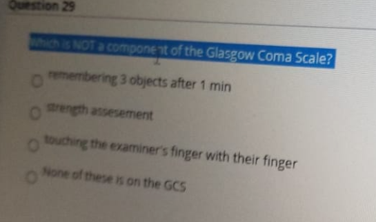 unch is NOT a component of the Glasgow Coma Scale?
remembering 3 objects after 1 min
strength assesement
touching the examiner's finger with their finger
None of these is on the GCS
