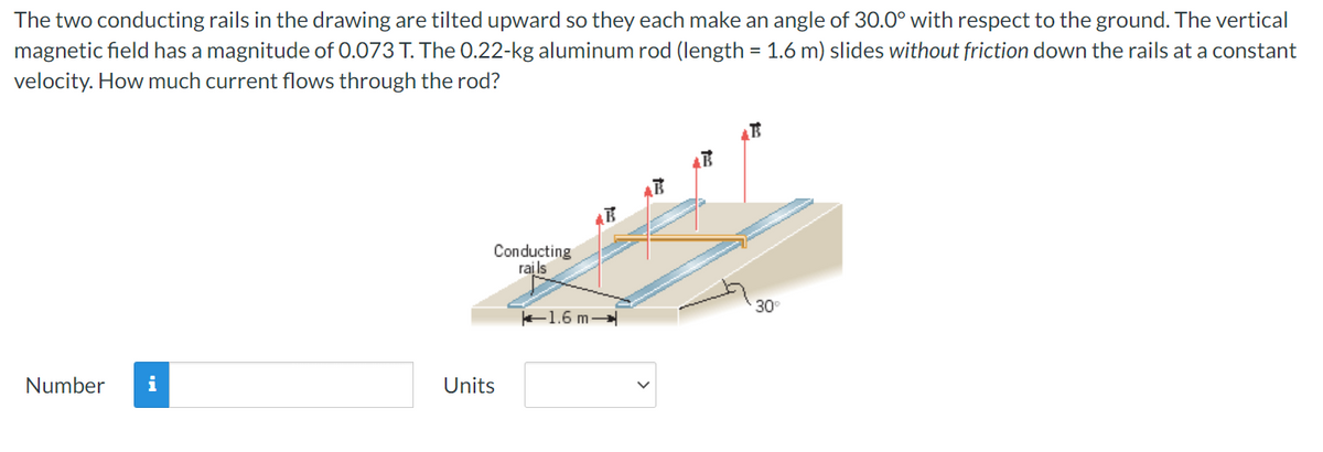 The two conducting rails in the drawing are tilted upward so they each make an angle of 30.0° with respect to the ground. The vertical
magnetic field has a magnitude of 0.073 T. The 0.22-kg aluminum rod (length = 1.6 m) slides without friction down the rails at a constant
velocity. How much current flows through the rod?
Number i
Conducting
rails
Units
1.6 m-
30°