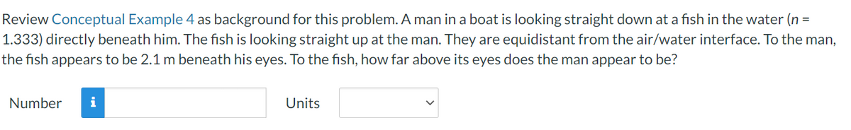 Review Conceptual Example 4 as background for this problem. A man in a boat is looking straight down at a fish in the water (n =
1.333) directly beneath him. The fish is looking straight up at the man. They are equidistant from the air/water interface. To the man,
the fish appears to be 2.1 m beneath his eyes. To the fish, how far above its eyes does the man appear to be?
Number
i
Units