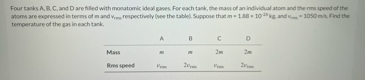 Four tanks A, B, C, and D are filled with monatomic ideal gases. For each tank, the mass of an individual atom and the rms speed of the
atoms are expressed in terms of m and Vrms respectively (see the table). Suppose that m = 1.88 x 10-26 kg, and Vrms = 1050 m/s. Find the
temperature of the gas in each tank.
Mass
Rms speed
A
m
Urms
B
m
20rms
C
2m
Urms
D
2m
20rms