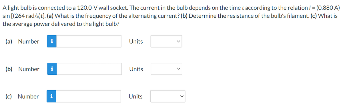 A light bulb is connected to a 120.0-V wall socket. The current in the bulb depends on the time t according to the relation 1 = (0.880 A)
sin [(264 rad/s)t]. (a) What is the frequency of the alternating current? (b) Determine the resistance of the bulb's filament. (c) What is
the average power delivered to the light bulb?
(a) Number i
(b) Number i
(c) Number
i
Units
Units
Units