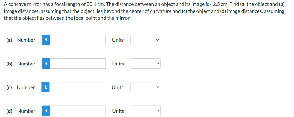 A concave mirror has a focal length of 30.1 cm. The distance between an object and its image is 42.5 cm. Find (a) the object and (b)
image distances, assuming that the object lies beyond the center of curvature and (c) the object and (d) image distances, assuming
that the object lies between the focal point and the mirror.
(a) Number i
(b) Number i
(c) Number i
(d) Number i
Units
Units
Units
Units