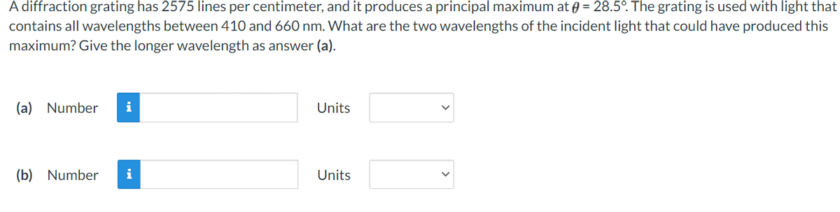 A diffraction grating has 2575 lines per centimeter, and it produces a principal maximum at = 28.5°. The grating is used with light that
contains all wavelengths between 410 and 660 nm. What are the two wavelengths of the incident light that could have produced this
maximum? Give the longer wavelength as answer (a).
(a) Number i
(b) Number
i
Units
Units