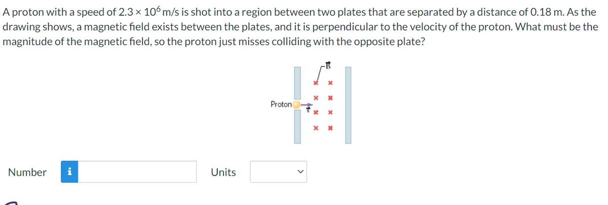 A proton with a speed of 2.3 × 106 m/s is shot into a region between two plates that are separated by a distance of 0.18 m. As the
drawing shows, a magnetic field exists between the plates, and it is perpendicular to the velocity of the proton. What must be the
magnitude of the magnetic field, so the proton just misses colliding with the opposite plate?
Number i
Units
x
H
Proton
x
X