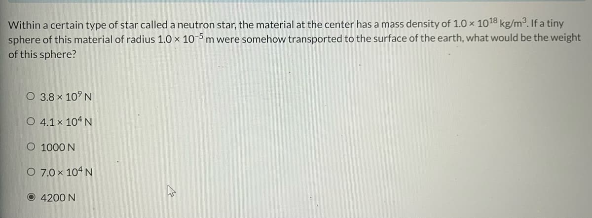 Within a certain type of star called a neutron star, the material at the center has a mass density of 1.0 x 1018 kg/m³. If a tiny
sphere of this material of radius 1.0 x 10-5 m were somehow transported to the surface of the earth, what would be the weight
of this sphere?
O 3.8 × 10⁹ N
O 4.1 × 104 N
O 1000 N
O 7.0 × 104 N
O 4200 N