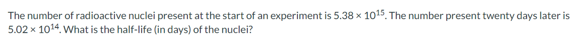 The number of radioactive nuclei present at the start of an experiment is 5.38 × 10¹5. The number present twenty days later is
5.02 × 10¹4. What is the half-life (in days) of the nuclei?
