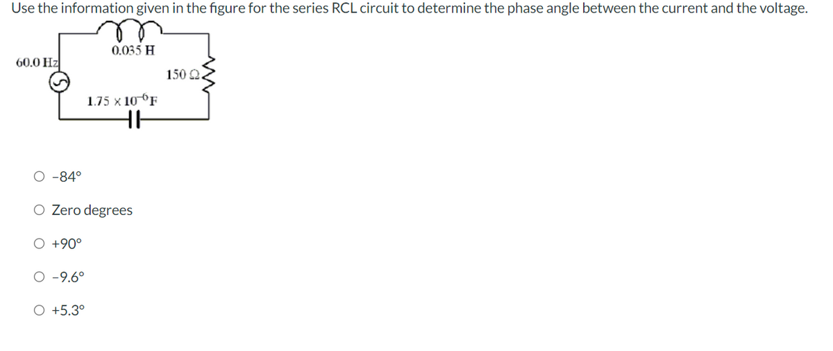 Use the information given in the figure for the series RCL circuit to determine the phase angle between the current and the voltage.
60.0 Hz
O -84°
O +90°
O Zero degrees
O -9.6°
0.035 H
O +5.3°
1.75 X 10 F
HH
150 22.