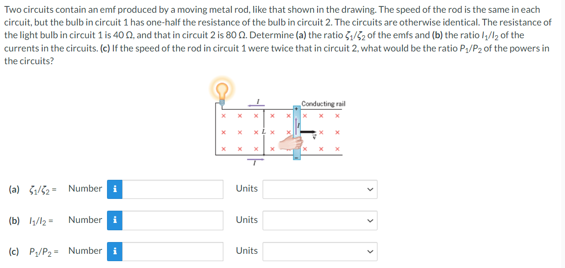 Two circuits contain an emf produced by a moving metal rod, like that shown in the drawing. The speed of the rod is the same in each
circuit, but the bulb in circuit 1 has one-half the resistance of the bulb in circuit 2. The circuits are otherwise identical. The resistance of
the light bulb in circuit 1 is 40 02, and that in circuit 2 is 80 Q. Determine (a) the ratio 3₁/32 of the emfs and (b) the ratio 1₁/12 of the
currents in the circuits. (c) If the speed of the rod in circuit 1 were twice that in circuit 2, what would be the ratio P₁/P2 of the powers in
the circuits?
(a) 1/2= Number i
(b) 1₁1/12 =
Number i
(c) P₁/P₂= Number i
X
X
X
X
X X
X
xLx
X
Units
Units
X
Units
X
X
x
Conducting rail
X X
X
X
x
x