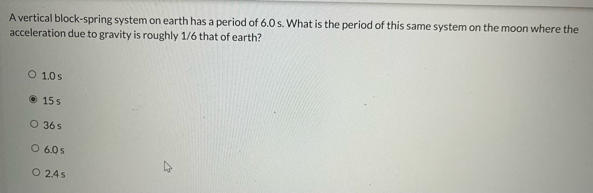 A vertical block-spring system on earth has a period of 6.0 s. What is the period of this same system on the moon where the
acceleration due to gravity is roughly 1/6 that of earth?
O 1.0 s
15 s
O 36 s
O 6.0 s
O 2.4 s