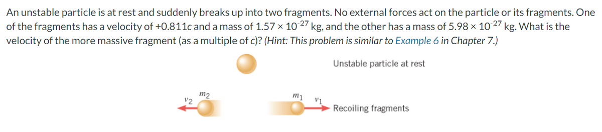 An
unstable particle is at rest and suddenly breaks up into two fragments. No external forces act on the particle or its fragments. One
of the fragments has a velocity of +0.811c and a mass of 1.57 × 10-27 kg, and the other has a mass of 5.98 × 10-27 kg. What is the
velocity of the more massive fragment (as a multiple of c)? (Hint: This problem is similar to Example 6 in Chapter 7.)
Unstable particle at rest
V2
m2
m1
V1
Recoiling fragments