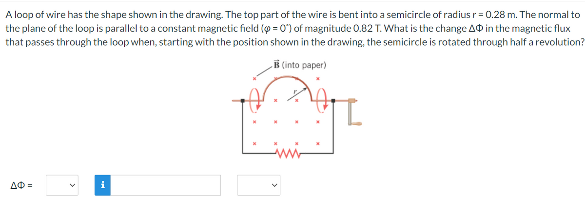 A loop of wire has the shape shown in the drawing. The top part of the wire is bent into a semicircle of radius r = 0.28 m. The normal to
the plane of the loop is parallel to a constant magnetic field (p = 0°) of magnitude 0.82 T. What is the change AO in the magnetic flux
that passes through the loop when, starting with the position shown in the drawing, the semicircle is rotated through half a revolution?
B (into paper)
ΔΦ =
i