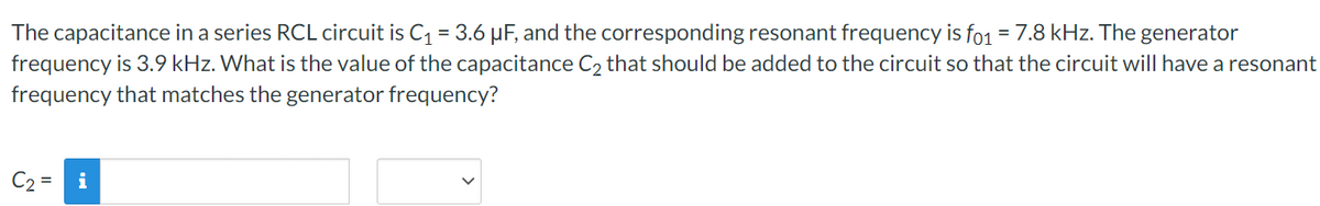 The capacitance in a series RCL circuit is C₁ = 3.6 μF, and the corresponding resonant frequency is fo1 = 7.8 kHz. The generator
frequency is 3.9 kHz. What is the value of the capacitance C₂ that should be added to the circuit so that the circuit will have a resonant
frequency that matches the generator frequency?
C₂ =
i