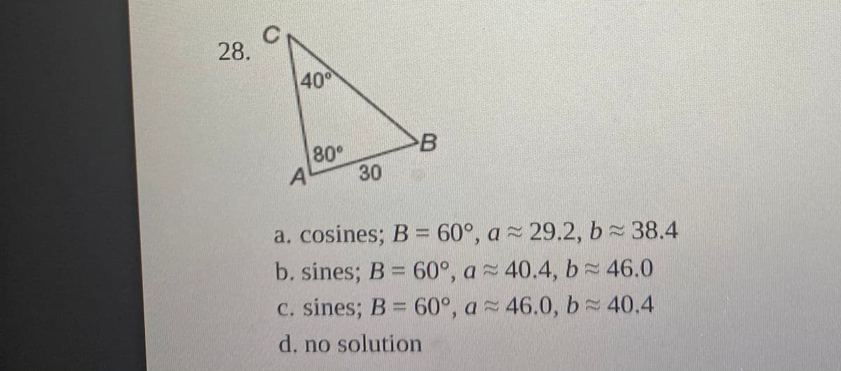 28.
40
B
80°
A
30
a. cosines; B = 60°, a 29.2, b 38.4
b. sines; B = 60°, a 40.4, b 46.0
C. sines; B = 60°, a 46.0, b 40.4
d. no solution
