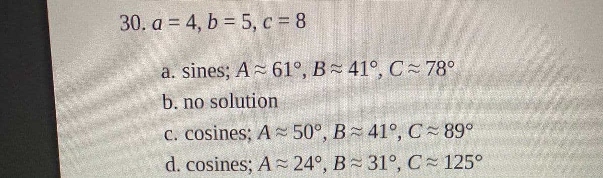 30. a = 4, b = 5, c = 8
a. sines; A 61°, B 41°, C- 78°
b. no solution
C. cosines; A ~ 50°, B 41°, C 89°
d. cosines; A 24°, B 31°, C 125°
