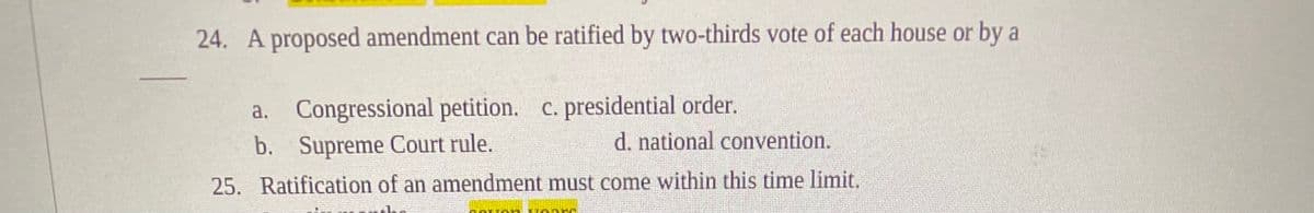 24. A proposed amendment can be ratified by two-thirds vote of each house or by a
a. Congressional petition. c. presidential order.
b. Supreme Court rule.
d. national convention.
25. Ratification of an amendment must come within this time limit.
