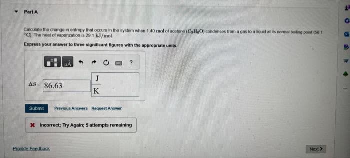 ▾ Part A
Calculate the change in entropy that occurs in the system when 1.40 mol of acetone (CHO) condenses from a gas to a liquid at its normal boiling point (561
"C). The heat of vaporization is 29.1 kJ/mol
Express your answer to three significant figures with the appropriate units.
AS 86.63
J
K
Submit Previous Answers Request Answer
Provide Feedback
?
x Incorrect; Try Again; 5 attempts remaining
Next >
4